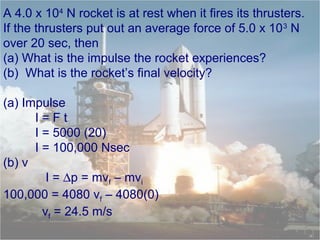 A 4.0 x 104
N rocket is at rest when it fires its thrusters.
If the thrusters put out an average force of 5.0 x 103
N
over 20 sec, then
(a) What is the impulse the rocket experiences?
(b) What is the rocket’s final velocity?
(a) Impulse
I = F t
I = 5000 (20)
I = 100,000 Nsec
(b) v
I = ∆p = mvf – mvi
100,000 = 4080 vf – 4080(0)
vf = 24.5 m/s
 