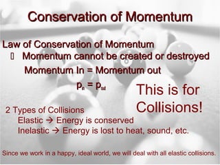 Conservation of MomentumConservation of Momentum
Law of Conservation of MomentumLaw of Conservation of Momentum
 Momentum cannot be created or destroyedMomentum cannot be created or destroyed
Momentum In = Momentum outMomentum In = Momentum out
ppinin = p= poutout
2 Types of Collisions
Elastic  Energy is conserved
Inelastic  Energy is lost to heat, sound, etc.
Since we work in a happy, ideal world, we will deal with all elastic collisions.
This is for
Collisions!
 