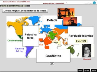 sortirtornarinici
Armand Figuera
Història del Món Contemporani
Construint el món actual 1973-2013
Orient
Mitjà
Orient
Mitjà
L’orient mitjà: el principal focus de tensió
Petroli
Palestina
Israel
Revolució islàmica
Conflictes
Iran, 1979Iran, 1979
Khomeini
Unitat 3: El món actual 1990-2013
 