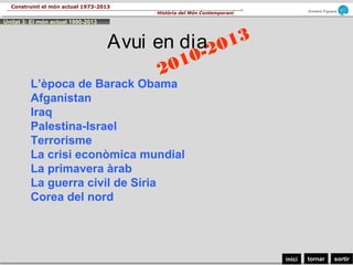 sortirtornarinici
Armand Figuera
Història del Món Contemporani
Construint el món actual 1973-2013
2010-2013Avui en dia
L’època de Barack Obama
Afganistan
Iraq
Palestina-Israel
Terrorisme
La crisi econòmica mundial
La primavera àrab
La guerra civil de Síria
Corea del nord
Unitat 3: El món actual 1990-2013
 