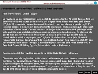 sortirtornarinici
Armand Figuera
Història del Món Contemporani
Construint el món actual 1973-2013
Primera velocitat: Tunísia i Egipte
La revolució va ser rapidíssima i la velocitat de transició també. Al juliol, Tunísia farà les
primeres eleccions lliures de la història del Magreb i dos mesos més tard serà el torn
d'Egipte. Dos comicis que continuaran il·luminant i marcant el camí a tota la regió. En
tots dos països, a més, veiem comportaments exemplars: Mubarak detingut i processat i
sobre Ben Ali una ordre d'arrest, voluntat de fer justícia, depuració dels privilegis de la
vella guàrdia, una societat civil efervescent, protagonista i madura, etc. És clar que els
queda molt per fer, només cal mirar quan va durar o potser el que encara dura la
transició democràtica espanyola, però egipcis i tunisians han tastat ja la llibertat i
recuperat la dignitat; des d'un punt de vista històric, ho han fet a gran velocitat. Un bon
documental sobre el tast i l'orgull d'aquesta dignitat liderada pels joves el trobareu a
People & Power, Building Egypt's future, de la cadena Al-Jazeera.
Segona velocitat: les revoltes sagnants de Líbia, Síria, Bahrain i el Iemen
Clarament aquí els règims han entès que si cedien o negociaven massa, la revolució se'ls
menjaria. Per supervivència, l'opció ha estat la repressió pura, dura i brutal. La velocitat
d'aquests règims és molt més lenta, van intentar alguna concessió però han acabat fent
marxa enrere. Així han guanyat temps però no garanteixen el seu futur a llarg termini. Em
quedo amb el que passa en tres poblacions d'aquests països:
Comentari de Xesco Reverter: "El món àrab a tres velocitats"
 