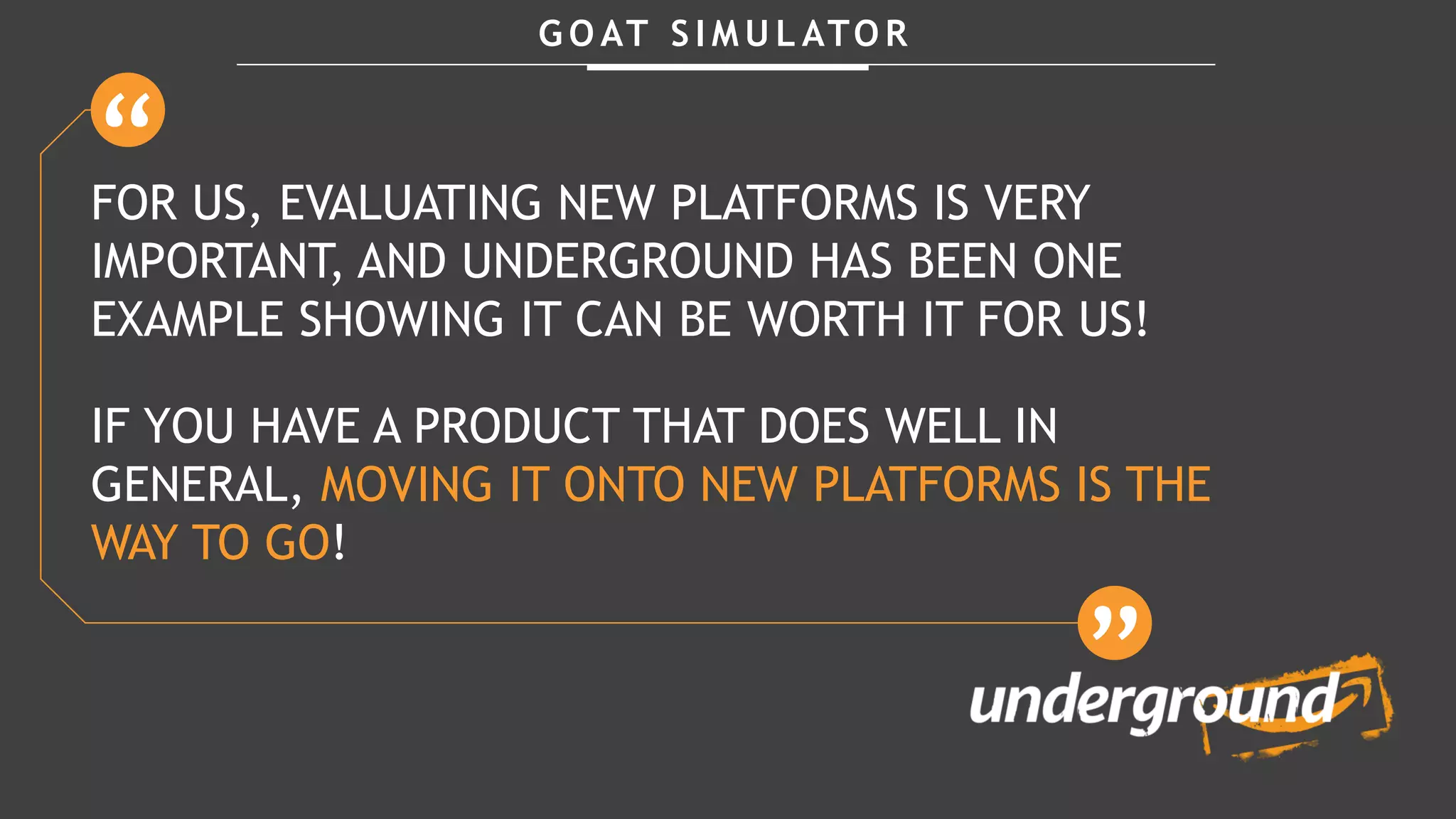 G O AT S I M U L ATO R
FOR US, EVALUATING NEW PLATFORMS IS VERY
IMPORTANT, AND UNDERGROUND HAS BEEN ONE
EXAMPLE SHOWING IT CAN BE WORTH IT FOR US!
IF YOU HAVE A PRODUCT THAT DOES WELL IN
GENERAL, MOVING IT ONTO NEW PLATFORMS IS THE
WAY TO GO!
 