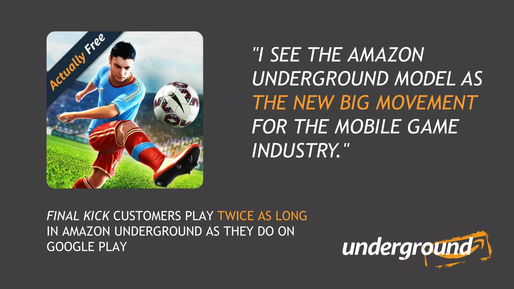 FINAL KICK CUSTOMERS PLAY TWICE AS LONG
IN AMAZON UNDERGROUND AS THEY DO ON
GOOGLE PLAY
"I SEE THE AMAZON
UNDERGROUND MODEL AS
THE NEW BIG MOVEMENT
FOR THE MOBILE GAME
INDUSTRY."
 