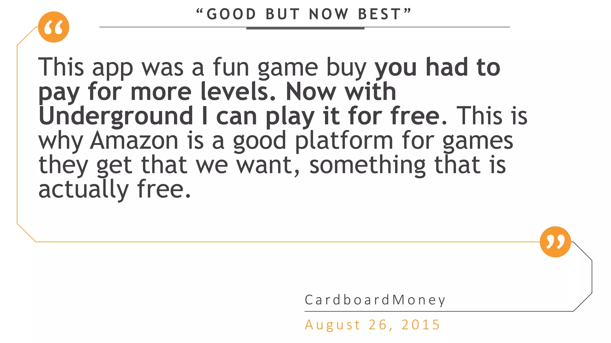 “ G O O D B U T N O W B E S T ”
This app was a fun game buy you had to
pay for more levels. Now with
Underground I can play it for free. This is
why Amazon is a good platform for games
they get that we want, something that is
actually free.
C a r d b o a r d M o n e y
A u g u s t 2 6 , 2 0 1 5
 
