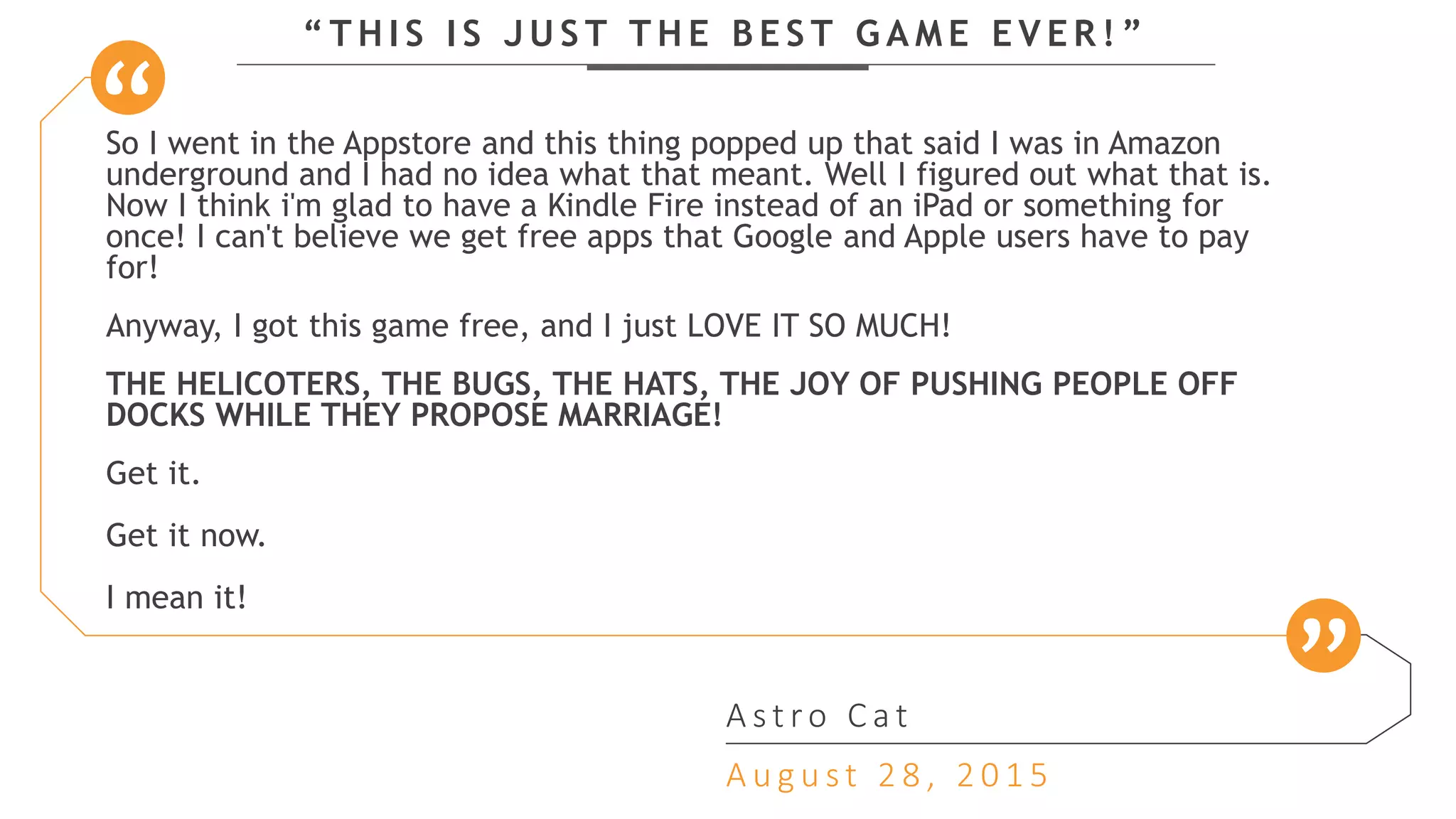 “ T H I S I S J U S T T H E B E S T G A M E E V E R ! ”
So I went in the Appstore and this thing popped up that said I was in Amazon
underground and I had no idea what that meant. Well I figured out what that is.
Now I think i'm glad to have a Kindle Fire instead of an iPad or something for
once! I can't believe we get free apps that Google and Apple users have to pay
for!
Anyway, I got this game free, and I just LOVE IT SO MUCH!
THE HELICOTERS, THE BUGS, THE HATS, THE JOY OF PUSHING PEOPLE OFF
DOCKS WHILE THEY PROPOSE MARRIAGE!
Get it.
Get it now.
I mean it!
A s t ro C a t
A u g u s t 2 8 , 2 0 1 5
 