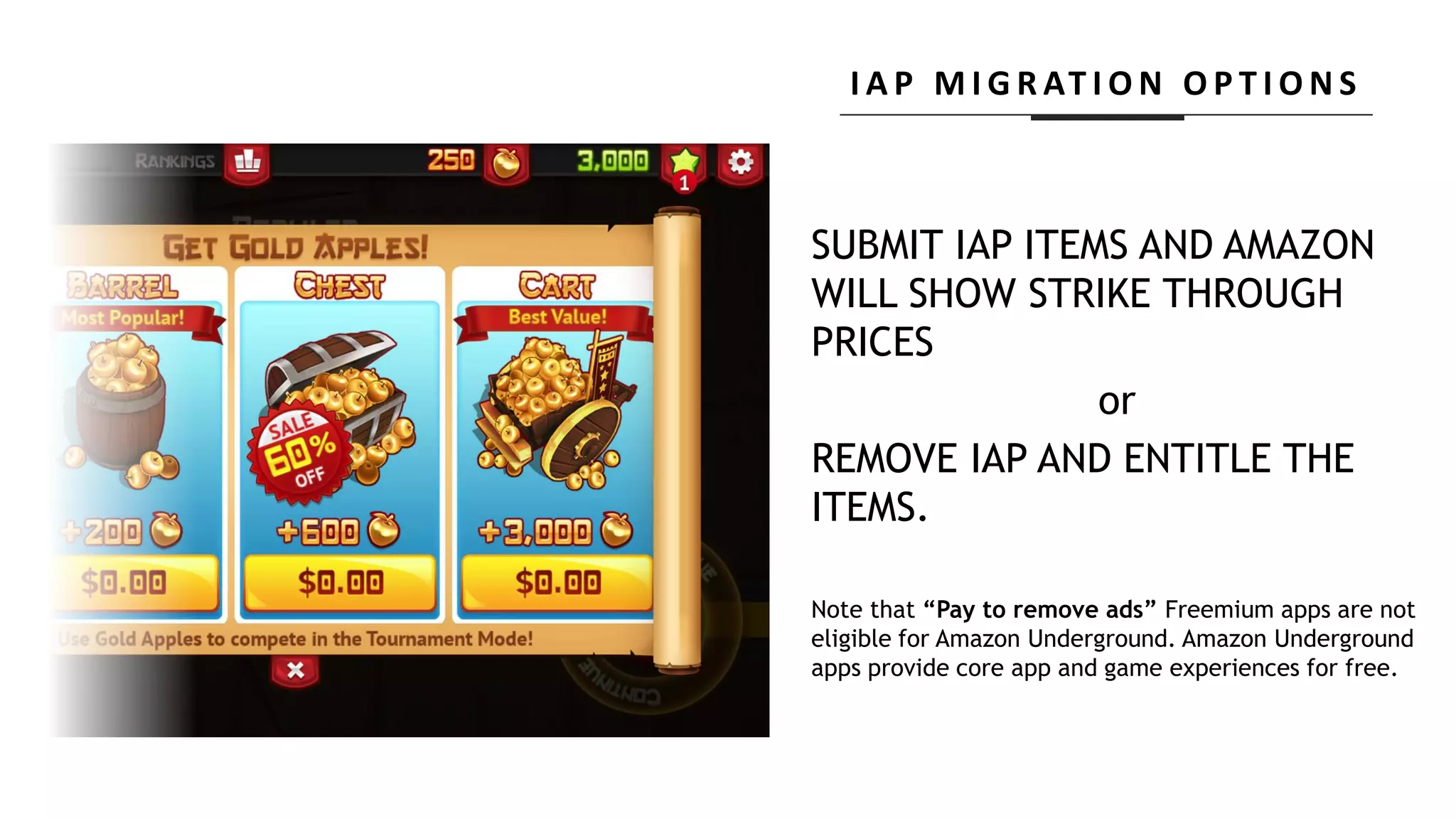SUBMIT IAP ITEMS AND AMAZON
WILL SHOW STRIKE THROUGH
PRICES
or
REMOVE IAP AND ENTITLE THE
ITEMS.
Note that “Pay to remove ads” Freemium apps are not
eligible for Amazon Underground. Amazon Underground
apps provide core app and game experiences for free.
I A P M I G R AT I O N O P T I O N S
 