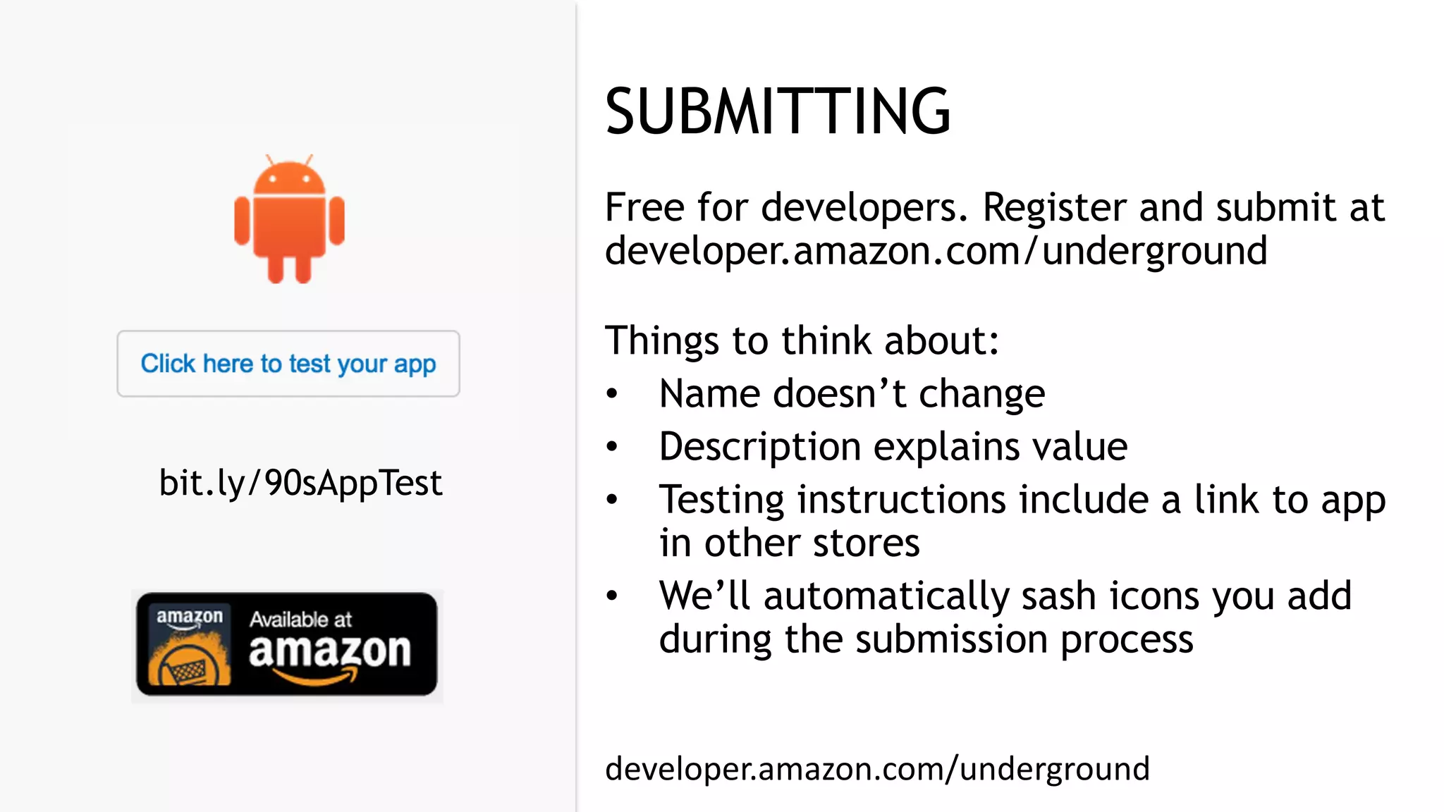 SUBMITTING
Free for developers. Register and submit at
developer.amazon.com/underground
Things to think about:
• Name doesn’t change
• Description explains value
• Testing instructions include a link to app
in other stores
• We’ll automatically sash icons you add
during the submission process
developer.amazon.com/underground
bit.ly/90sAppTest
 