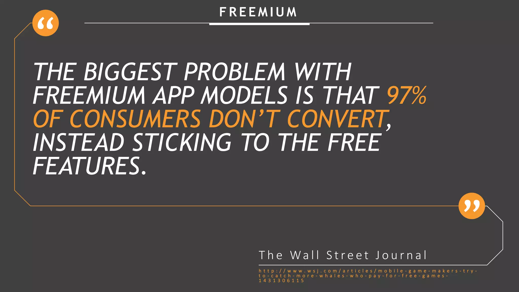 F R E E M I U M
THE BIGGEST PROBLEM WITH
FREEMIUM APP MODELS IS THAT 97%
OF CONSUMERS DON’T CONVERT,
INSTEAD STICKING TO THE FREE
FEATURES.
T h e Wa l l S t r e e t J o u r n a l
h t t p : / / w w w . w s j . c o m / a r t i c l e s / m o b i l e - g a m e - m a k e r s - t r y -
t o - c a t c h - m o r e - w h a l e s - w h o - p a y - f o r - f r e e - g a m e s -
1 4 3 1 3 0 6 1 1 5
 
