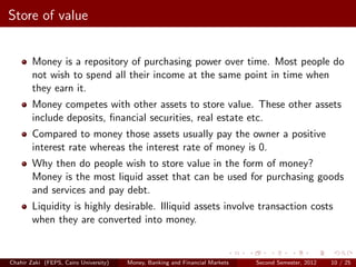 Store of value


        Money is a repository of purchasing power over time. Most people do
        not wish to spend all their income at the same point in time when
        they earn it.
        Money competes with other assets to store value. These other assets
        include deposits, ﬁnancial securities, real estate etc.
        Compared to money those assets usually pay the owner a positive
        interest rate whereas the interest rate of money is 0.
        Why then do people wish to store value in the form of money?
        Money is the most liquid asset that can be used for purchasing goods
        and services and pay debt.
        Liquidity is highly desirable. Illiquid assets involve transaction costs
        when they are converted into money.


Chahir Zaki (FEPS, Cairo University)   Money, Banking and Financial Markets   Second Semester, 2012   10 / 25
 