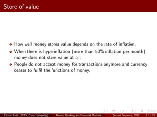 Store of value




        How well money stores value depends on the rate of inﬂation.
        When there is hyperinﬂation (more than 50% inﬂation per month)
        money does not store value at all.
        People do not accept money for transactions anymore and currency
        ceases to fulﬁl the functions of money.




Chahir Zaki (FEPS, Cairo University)   Money, Banking and Financial Markets   Second Semester, 2012   11 / 25
 