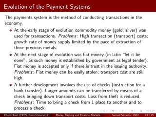 Evolution of the Payment Systems
The payments system is the method of conducting transactions in the
economy.
    At the early stage of evolution commodity money (gold, silver) was
    used for transactions. Problems: High transaction (transport) costs;
    growth rate of money supply limited by the pace of extraction of
    those precious metals.
    At the next stage of evolution was ﬁat money (in latin “let it be
    done”, as such money is established by government as legal tender).
    Fiat money is accepted only if there is trust in the issuing authority.
    Problems: Fiat money can be easily stolen; transport cost are still
    high.
    A further development involves the use of checks (instruction for a
    bank transfer). Larger amounts can be transferred by means of a
    check bringing down transport costs. Loss from theft is reduced.
    Problems: Time to bring a check from 1 place to another and to
    process a check
Chahir Zaki (FEPS, Cairo University)   Money, Banking and Financial Markets   Second Semester, 2012   13 / 25
 