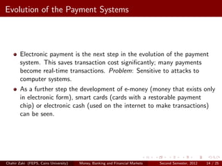 Evolution of the Payment Systems




        Electronic payment is the next step in the evolution of the payment
        system. This saves transaction cost signiﬁcantly; many payments
        become real-time transactions. Problem: Sensitive to attacks to
        computer systems.
        As a further step the development of e-money (money that exists only
        in electronic form), smart cards (cards with a restorable payment
        chip) or electronic cash (used on the internet to make transactions)
        can be seen.




Chahir Zaki (FEPS, Cairo University)   Money, Banking and Financial Markets   Second Semester, 2012   14 / 25
 