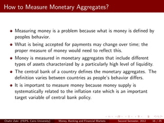 How to Measure Monetary Aggregates?


        Measuring money is a problem because what is money is deﬁned by
        peoples behavior.
        What is being accepted for payments may change over time; the
        proper measure of money would need to reﬂect this.
        Money is measured in monetary aggregates that include diﬀerent
        types of assets characterized by a particularly high level of liquidity.
        The central bank of a country deﬁnes the monetary aggregates. The
        deﬁnition varies between countries as people’s behavior diﬀers.
        It is important to measure money because money supply is
        systematically related to the inﬂation rate which is an important
        target variable of central bank policy.



Chahir Zaki (FEPS, Cairo University)   Money, Banking and Financial Markets   Second Semester, 2012   16 / 25
 