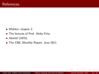 References




        Mishkin, chapter 2.
        The lectures of Prof. Heiko Fritz.
        Akerlof (1970).
        The CBE, Monthly Report, June 2011.




Chahir Zaki (FEPS, Cairo University)   Money, Banking and Financial Markets   Second Semester, 2012   25 / 25
 