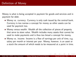 Deﬁnition of Money


Money is what is being accepted in payment for goods and services and in
payment for debt.
        Money vs. currency: Currency is only cash issued by the central bank.
        Currency is too narrow a concept for money as other assets can be
        used for payment too.
        Money versus wealth: Wealth all the collection of pieces of property
        that serve to store value. Wealth includes many assets that cannot be
        used to make payments and is thus too broad a concept for money.
        Money vs. income: Income is a ﬂow of earnings per unit of time, e.g.
        salary per month or interest per year. Money, however, is an asset or
        a stock the amount of which needs to be measured at a point in time.




Chahir Zaki (FEPS, Cairo University)   Money, Banking and Financial Markets   Second Semester, 2012   4 / 25
 