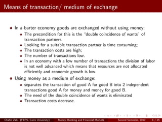Means of transaction/ medium of exchange


        In a barter economy goods are exchanged without using money:
               The precondition for this is the “double coincidence of wants” of
               transaction partners.
               Looking for a suitable transaction partner is time consuming;
               The transaction costs are high;
               The number of transactions low.
               In an economy with a low number of transactions the division of labor
               is not well advanced which means that resources are not allocated
               eﬃciently and economic growth is low.
        Using money as a medium of exchange:
               separates the transaction of good A for good B into 2 independent
               transactions good A for money and money for good B.
               The need of the double coincidence of wants is eliminated
               Transaction costs decrease.



Chahir Zaki (FEPS, Cairo University)   Money, Banking and Financial Markets   Second Semester, 2012   6 / 25
 