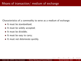 Means of transaction/ medium of exchange




Characteristics of a commodity to serve as a medium of exchange:
        It must be standardized;
        It must be widely accepted;
        It must be divisible;
        It must be easy to carry;
        It must not deteriorate quickly.




Chahir Zaki (FEPS, Cairo University)   Money, Banking and Financial Markets   Second Semester, 2012   7 / 25
 