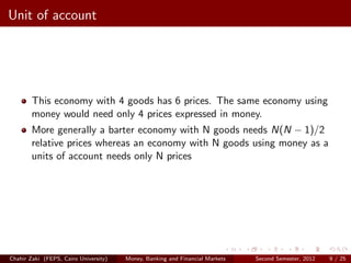 Unit of account




        This economy with 4 goods has 6 prices. The same economy using
        money would need only 4 prices expressed in money.
        More generally a barter economy with N goods needs N(N − 1)/2
        relative prices whereas an economy with N goods using money as a
        units of account needs only N prices




Chahir Zaki (FEPS, Cairo University)   Money, Banking and Financial Markets   Second Semester, 2012   9 / 25
 
