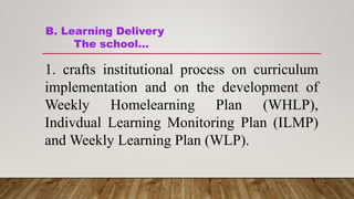B. Learning Delivery
The school…
1. crafts institutional process on curriculum
implementation and on the development of
Weekly Homelearning Plan (WHLP),
Indivdual Learning Monitoring Plan (ILMP)
and Weekly Learning Plan (WLP).
 