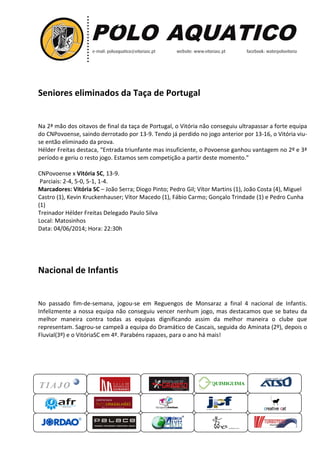 Seniores eliminados da T
Na 2ª mão dos oitavos de final da taça de
do CNPovoense, saindo derrotado por 13
se então eliminado da prova.
Hélder Freitas destaca, “Entrad
período e geriu o resto jogo. Estamos sem c
CNPovoense x Vitória SC, 13-9
Parciais: 2-4, 5-0, 5-1, 1-4.
Marcadores: Vitória SC – João Serra; Diogo Pinto; Pedro Gil; Vítor Martins (1), João Costa
Castro (1), Kevin Kruckenhauser
(1)
Treinador Hélder Freitas Delegado Paulo Silva
Local: Matosinhos
Data: 04/06/2014; Hora: 22:30h
Nacional de Infantis
No passado fim-de-semana, jogou
Infelizmente a nossa equipa não conseguiu vencer nenhum jogo, mas destacamos que se bateu da
melhor maneira contra todas as equipas dignificando assim
representam. Sagrou-se campeã
Fluvial(3º) e o VitóriaSC em 4º.
QUIMIGUIMA
Seniores eliminados da Taça de Portugal
Na 2ª mão dos oitavos de final da taça de Portugal, o Vitória não conseguiu ultrapassar a forte equipa
do CNPovoense, saindo derrotado por 13-9. Tendo já perdido no jogo anterior por 13
Entrada triunfante mas insuficiente, o Povoense ganhou vantagem no
go. Estamos sem competição a partir deste momento.
9.
João Serra; Diogo Pinto; Pedro Gil; Vítor Martins (1), João Costa
Kruckenhauser; Vítor Macedo (1), Fábio Carmo; Gonçalo Trindade (1) e Pedro Cunha
Freitas Delegado Paulo Silva
22:30h
Nacional de Infantis
, jogou-se em Reguengos de Monsaraz a final 4 nacional de Infantis.
Infelizmente a nossa equipa não conseguiu vencer nenhum jogo, mas destacamos que se bateu da
melhor maneira contra todas as equipas dignificando assim da melhor maneira
se campeã a equipa do Dramático de Cascais, seguida do Aminata
e o VitóriaSC em 4º. Parabéns rapazes, para o ano há mais!
UIMIGUIMA
o Vitória não conseguiu ultrapassar a forte equipa
anterior por 13-16, o Vitória viu-
ovoense ganhou vantagem no 2º e 3ª
partir deste momento.”
João Serra; Diogo Pinto; Pedro Gil; Vítor Martins (1), João Costa (4), Miguel
; Vítor Macedo (1), Fábio Carmo; Gonçalo Trindade (1) e Pedro Cunha
se em Reguengos de Monsaraz a final 4 nacional de Infantis.
Infelizmente a nossa equipa não conseguiu vencer nenhum jogo, mas destacamos que se bateu da
da melhor maneira o clube que
de Cascais, seguida do Aminata (2º), depois o
 