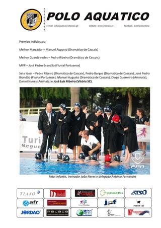 Prémios individuais:
Melhor Marcador – Manuel Augusto (Dramático de Cascais)
Melhor Guarda-redes – Pedro Ribeiro (Dramático de Cascais)
MVP – José Pedro Brandão (Fluvial Portuense)
Sete Ideal – Pedro Ribeiro (Dramático de Cascais), Pedro Borges (Dramático de Cascais), José Pedro
Brandão (Fluvial Portuense), Manuel Augusto (Dramático de Cascais), Diogo Guerreiro (Aminata),
Daniel Nunes (Aminata) e José Luís Ribeiro (V
Foto: Infantis, treinador João Neves e delegado
QUIMIGUIMA
Manuel Augusto (Dramático de Cascais)
Pedro Ribeiro (Dramático de Cascais)
José Pedro Brandão (Fluvial Portuense)
Pedro Ribeiro (Dramático de Cascais), Pedro Borges (Dramático de Cascais), José Pedro
Brandão (Fluvial Portuense), Manuel Augusto (Dramático de Cascais), Diogo Guerreiro (Aminata),
José Luís Ribeiro (Vitória SC).
Foto: Infantis, treinador João Neves e delegado António Fernandes
UIMIGUIMA
Pedro Ribeiro (Dramático de Cascais), Pedro Borges (Dramático de Cascais), José Pedro
Brandão (Fluvial Portuense), Manuel Augusto (Dramático de Cascais), Diogo Guerreiro (Aminata),
António Fernandes
 