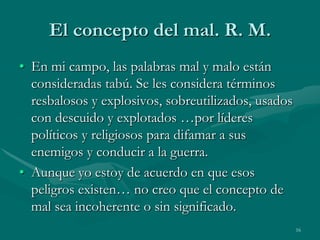 El concepto del mal. R. M.
• En mi campo, las palabras mal y malo están
  consideradas tabú. Se les considera términos
  resbalosos y explosivos, sobreutilizados, usados
  con descuido y explotados …por líderes
  políticos y religiosos para difamar a sus
  enemigos y conducir a la guerra.
• Aunque yo estoy de acuerdo en que esos
  peligros existen… no creo que el concepto de
  mal sea incoherente o sin significado.
                                                     16
 