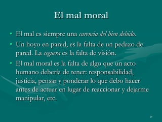 El mal moral
• El mal es siempre una carencia del bien debido.
• Un hoyo en pared, es la falta de un pedazo de
  pared. La ceguera es la falta de visión.
• El mal moral es la falta de algo que un acto
  humano debería de tener: responsabilidad,
  justicia, pensar y ponderar lo que debo hacer
  antes de actuar en lugar de reaccionar y dejarme
  manipular, etc.

                                                     29
 