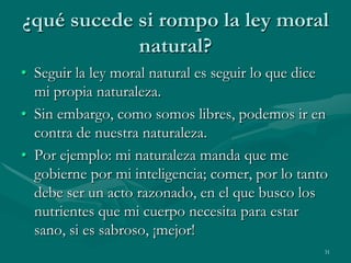 ¿qué sucede si rompo la ley moral
            natural?
• Seguir la ley moral natural es seguir lo que dice
  mi propia naturaleza.
• Sin embargo, como somos libres, podemos ir en
  contra de nuestra naturaleza.
• Por ejemplo: mi naturaleza manda que me
  gobierne por mi inteligencia; comer, por lo tanto
  debe ser un acto razonado, en el que busco los
  nutrientes que mi cuerpo necesita para estar
  sano, si es sabroso, ¡mejor!
                                                  31
 