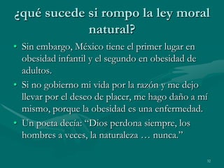 ¿qué sucede si rompo la ley moral
            natural?
• Sin embargo, México tiene el primer lugar en
  obesidad infantil y el segundo en obesidad de
  adultos.
• Si no gobierno mi vida por la razón y me dejo
  llevar por el deseo de placer, me hago daño a mí
  mismo, porque la obesidad es una enfermedad.
• Un poeta decía: “Dios perdona siempre, los
  hombres a veces, la naturaleza … nunca.”

                                                 32
 