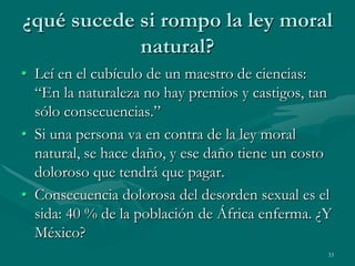 ¿qué sucede si rompo la ley moral
            natural?
• Leí en el cubículo de un maestro de ciencias:
  “En la naturaleza no hay premios y castigos, tan
  sólo consecuencias.”
• Si una persona va en contra de la ley moral
  natural, se hace daño, y ese daño tiene un costo
  doloroso que tendrá que pagar.
• Consecuencia dolorosa del desorden sexual es el
  sida: 40 % de la población de África enferma. ¿Y
  México?
                                                 33
 