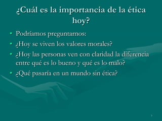 ¿Cuál es la importancia de la ética
                 hoy?
• Podríamos preguntarnos:
• ¿Hoy se viven los valores morales?
• ¿Hoy las personas ven con claridad la diferencia
  entre qué es lo bueno y qué es lo malo?
• ¿Qué pasaría en un mundo sin ética?




                                                     7
 