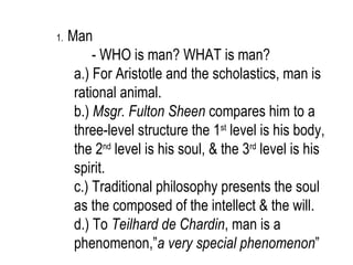 1.   Man
          - WHO is man? WHAT is man?
      a.) For Aristotle and the scholastics, man is
      rational animal.
      b.) Msgr. Fulton Sheen compares him to a
      three-level structure the 1st level is his body,
      the 2nd level is his soul, & the 3rd level is his
      spirit.
      c.) Traditional philosophy presents the soul
      as the composed of the intellect & the will.
      d.) To Teilhard de Chardin, man is a
      phenomenon,”a very special phenomenon”
 