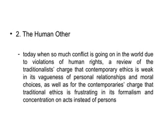 • 2. The Human Other

  - today when so much conflict is going on in the world due
    to violations of human rights, a review of the
    traditionalists’ charge that contemporary ethics is weak
    in its vagueness of personal relationships and moral
    choices, as well as for the contemporaries’ charge that
    traditional ethics is frustrating in its formalism and
    concentration on acts instead of persons
 