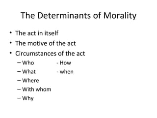 The Determinants of Morality
• The act in itself
• The motive of the act
• Circumstances of the act
  – Who       - How
  – What      - when
  – Where
  – With whom
  – Why
 