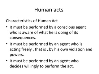 Human acts
Characteristics of Human Act
• It must be performed by a conscious agent
  who is aware of what he is doing of its
  consequences.
• It must be performed by an agent who is
  acting freely , that is , by his own violation and
  powers.
• It must be performed by an agent who
  decides willingly to perform the act.
 