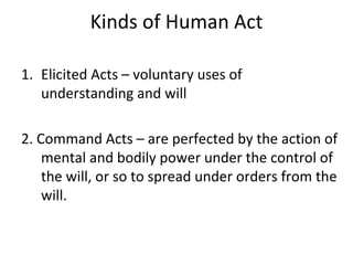 Kinds of Human Act

1. Elicited Acts – voluntary uses of
   understanding and will

2. Command Acts – are perfected by the action of
    mental and bodily power under the control of
    the will, or so to spread under orders from the
    will.
 