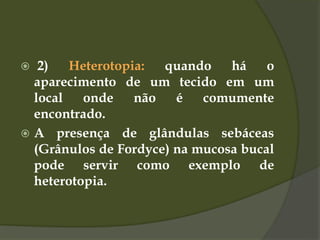  2) Heterotopia: quando há o
aparecimento de um tecido em um
local onde não é comumente
encontrado.
 A presença de glândulas sebáceas
(Grânulos de Fordyce) na mucosa bucal
pode servir como exemplo de
heterotopia.
 