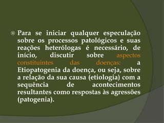  Para se iniciar qualquer especulação
sobre os processos patológicos e suas
reações heterólogas é necessário, de
início, discutir sobre aspectos
constituintes das doenças: a
Etiopatogenia da doença, ou seja, sobre
a relação da sua causa (etiologia) com a
sequência de acontecimentos
resultantes como respostas às agressões
(patogenia).
 