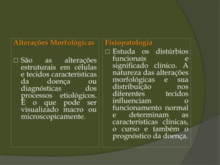 Alterações Morfológicas
 São as alterações
estruturais em células
e tecidos características
da doença ou
diagnósticas dos
processos etiológicos.
É o que pode ser
visualizado macro ou
microscopicamente.
Fisiopatologia
 Estuda os distúrbios
funcionais e
significado clínico. A
natureza das alterações
morfológicas e sua
distribuição nos
diferentes tecidos
influenciam o
funcionamento normal
e determinam as
características clínicas,
o curso e também o
prognóstico da doença.
 