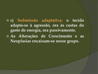  c) Submissão adaptativa: o tecido
adapta-se à agressão, ora às custas do
gasto de energia, ora passivamente.
 As Alterações de Crescimento e as
Neoplasias encaixam-se nesse grupo.
 