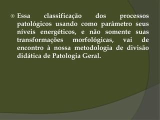  Essa classificação dos processos
patológicos usando como parâmetro seus
níveis energéticos, e não somente suas
transformações morfológicas, vai de
encontro à nossa metodologia de divisão
didática de Patologia Geral.
 