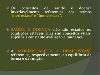  Os conceitos de saúde e doença
invariavelmente referem-se aos termos
"morfostase" e "homeostase".
 SAÚDE E DOENÇA não são estados ou
condições estáveis, mas sim conceitos vitais,
sujeitos a constante avaliação e mudança.
 A MORFOSTASE e a HOMEOSTASE
referem-se, respectivamente, ao equilíbrio da
forma e da função.
 