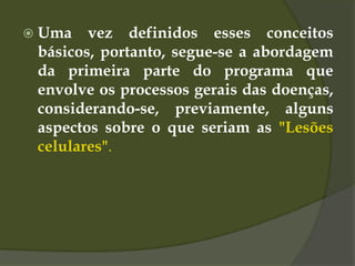  Uma vez definidos esses conceitos
básicos, portanto, segue-se a abordagem
da primeira parte do programa que
envolve os processos gerais das doenças,
considerando-se, previamente, alguns
aspectos sobre o que seriam as "Lesões
celulares".
 