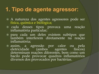 1. Tipo de agente agressor:
 A natureza dos agentes agressores pode ser
física, química e biológica;
 cada desses tipos provoca uma reação
inflamatória particular;
 para cada um deles existem subtipos que
também interferem diretamente na reação
inflamatória;
 assim, a agressão por calor ou pela
eletricidade (ambos agentes físicos)
determinam reações diferentes, bem como um
bacilo pode provocar quadros inflamatórios
diversos dos provocados por bactérias.
 