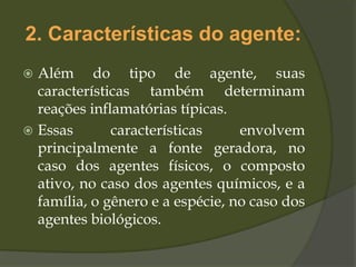 2. Características do agente:
 Além do tipo de agente, suas
características também determinam
reações inflamatórias típicas.
 Essas características envolvem
principalmente a fonte geradora, no
caso dos agentes físicos, o composto
ativo, no caso dos agentes químicos, e a
família, o gênero e a espécie, no caso dos
agentes biológicos.
 