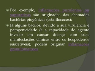  Por exemplo, inflamações purulentas ou
supurativas são originadas das chamadas
bactérias piogênicas (estafilococos);
 Já alguns bacilos, devido à sua virulência e
patogenicidade (é a capacidade do agente
invasor em causar doença com suas
manifestações clínicas entre os hospedeiros
suscetíveis), podem originar inflamações
granulomatosas.
 
