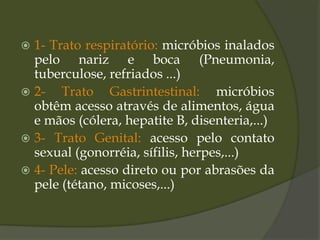  1- Trato respiratório: micróbios inalados
pelo nariz e boca (Pneumonia,
tuberculose, refriados ...)
 2- Trato Gastrintestinal: micróbios
obtêm acesso através de alimentos, água
e mãos (cólera, hepatite B, disenteria,...)
 3- Trato Genital: acesso pelo contato
sexual (gonorréia, sífilis, herpes,...)
 4- Pele: acesso direto ou por abrasões da
pele (tétano, micoses,...)
 