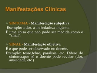 Manifestações Clínicas
 SINTOMA - Manifestação subjetiva
Exemplo: a dor, a ansiedade,a angústia.
É uma coisa que não pode ser medida como o
“sinal”.
 SINAL - Manifestação objetiva
É o que pode ser observado no doente.
Exemplo: tosse,febre, paralisia, etc. Difere do
sintoma,que só o doente pode revelar (dor,
ansiedade, etc.)
 