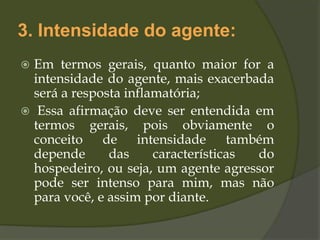 3. Intensidade do agente:
 Em termos gerais, quanto maior for a
intensidade do agente, mais exacerbada
será a resposta inflamatória;
 Essa afirmação deve ser entendida em
termos gerais, pois obviamente o
conceito de intensidade também
depende das características do
hospedeiro, ou seja, um agente agressor
pode ser intenso para mim, mas não
para você, e assim por diante.
 