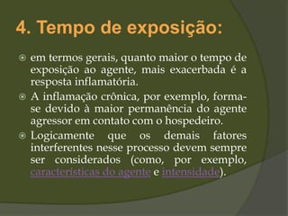 4. Tempo de exposição:
 em termos gerais, quanto maior o tempo de
exposição ao agente, mais exacerbada é a
resposta inflamatória.
 A inflamação crônica, por exemplo, forma-
se devido à maior permanência do agente
agressor em contato com o hospedeiro.
 Logicamente que os demais fatores
interferentes nesse processo devem sempre
ser considerados (como, por exemplo,
características do agente e intensidade).
 
